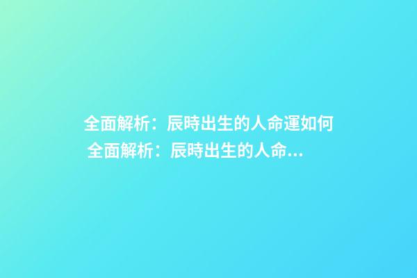 全面解析：辰時出生的人命運如何 全面解析：辰時出生的人命運如何？